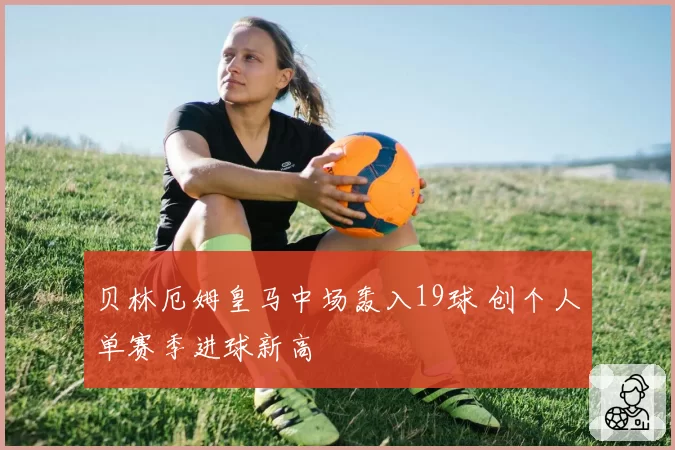 贝林厄姆皇马中场轰入19球 创个人单赛季进球新高
