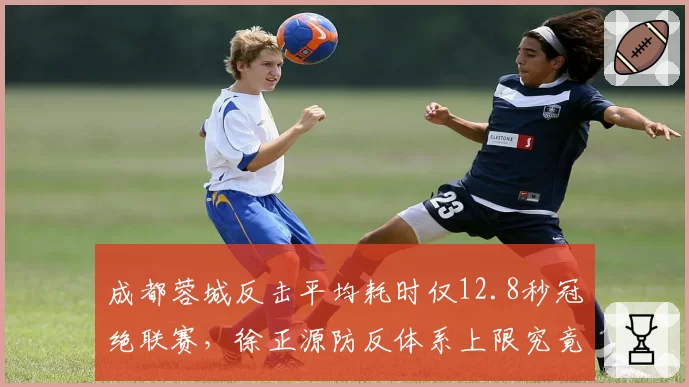 成都蓉城反击平均耗时仅12.8秒冠绝联赛,徐正源防反体系上限究竟在哪里?