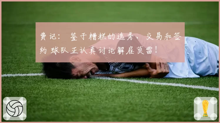 费记： 鉴于糟糕的选秀、交易和签约 球队正认真讨论解雇莫雷！