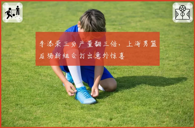 李添荣三分产量翻三倍，上海男篮后场新组合打出意外惊喜