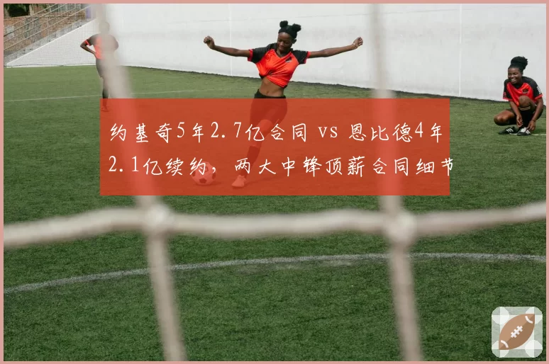 约基奇5年2.7亿合同 vs 恩比德4年2.1亿续约，两大中锋顶薪合同细节对比