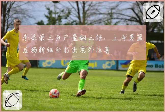 李添荣三分产量翻三倍，上海男篮后场新组合打出意外惊喜