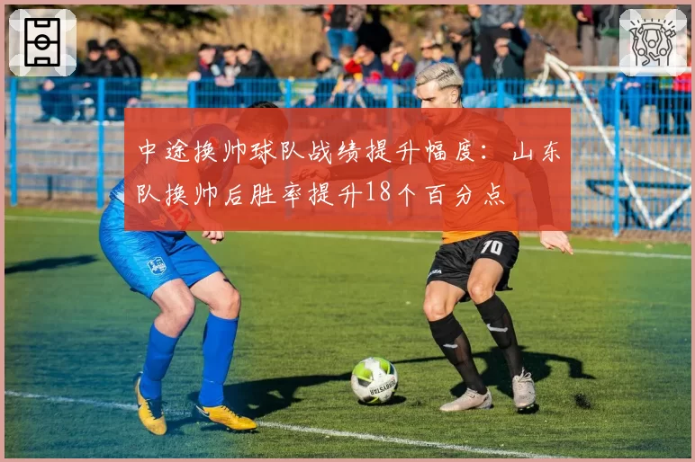 中途换帅球队战绩提升幅度：山东队换帅后胜率提升18个百分点