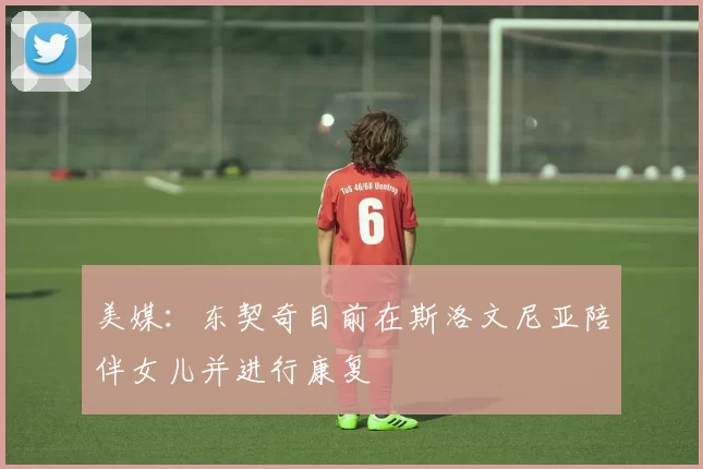 美媒：东契奇目前在斯洛文尼亚陪伴女儿并进行康复